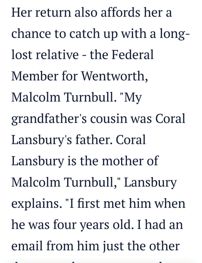 Screenshot of an online news article reading: “Her return also affords her a chance to catch up with a long-lost relative - the Federal Member for Wentworth, Malcolm Turnbull. "My grandfather's cousin was Coral Lansbury's father. Coral Lansbury is the mother of Malcolm Turnbull," Lansbury explains. "I first met him when he was four years old. I had an email from him just the other”