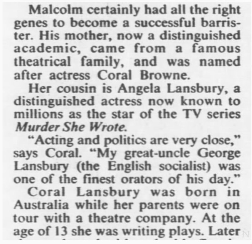Screenshot of a newspaper article reading: “Malcolm certainly had all the right genes to become a successful barrister. His mother, now a distinguished academic, came from a famous theatrical family, and was named after actress Coral Browne. Her cousin is Angela Lansbury, a distinguished actress now known to millions as the star of the TV series Murder She Wrote. “Acting and politics are very close,” says Coral. “My great-uncle George Lansbury (the English socialist) was one of the finest orators of his day.” Coral Lansbury was born in Australia while her parents were on tour with a theatre company. At the age of 13 she was writing plays.”